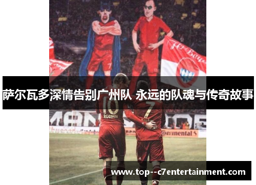 萨尔瓦多深情告别广州队 永远的队魂与传奇故事 萨尔瓦多深情告别广州队 永远的队魂与传奇故事