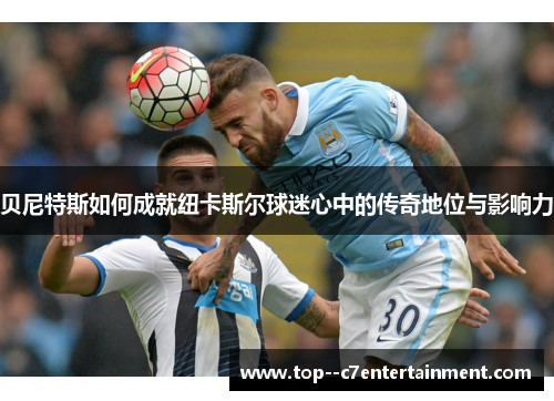 贝尼特斯如何成就纽卡斯尔球迷心中的传奇地位与影响力