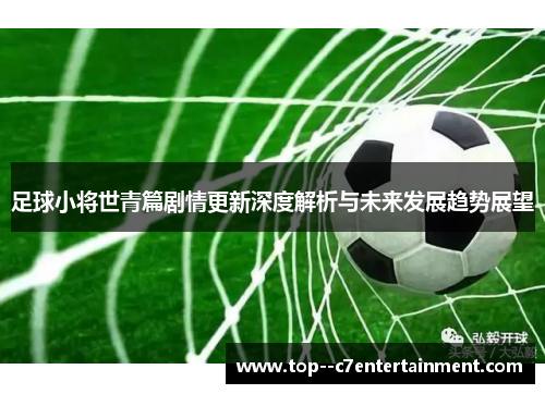 足球小将世青篇剧情更新深度解析与未来发展趋势展望 足球小将世青篇剧情更新深度解析与未来发展趋势展望