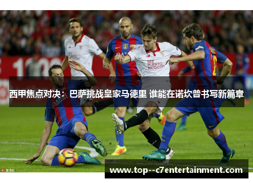 西甲焦点对决：巴萨挑战皇家马德里 谁能在诺坎普书写新篇章