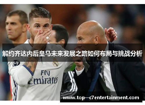解约齐达内后皇马未来发展之路如何布局与挑战分析 解约齐达内后皇马未来发展之路如何布局与挑战分析