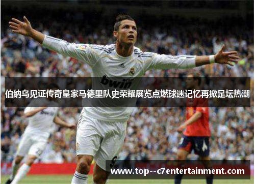 伯纳乌见证传奇皇家马德里队史荣耀展览点燃球迷记忆再掀足坛热潮 伯纳乌见证传奇皇家马德里队史荣耀展览点燃球迷记忆再掀足坛热潮