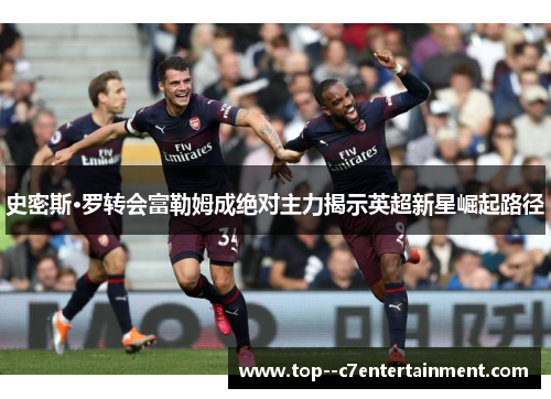 史密斯·罗转会富勒姆成绝对主力揭示英超新星崛起路径 史密斯·罗转会富勒姆成绝对主力揭示英超新星崛起路径