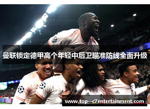 曼联锁定德甲高个年轻中后卫瞄准防线全面升级 曼联锁定德甲高个年轻中后卫瞄准防线全面升级