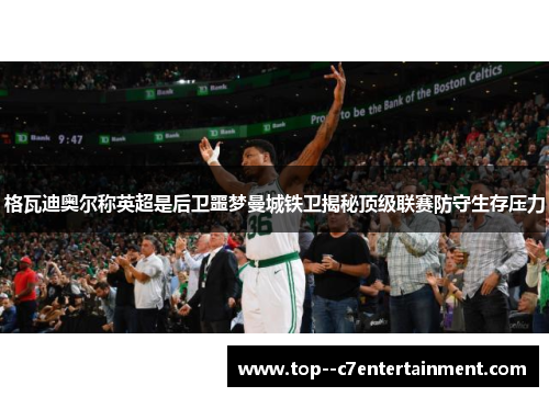 格瓦迪奥尔称英超是后卫噩梦曼城铁卫揭秘顶级联赛防守生存压力 格瓦迪奥尔称英超是后卫噩梦曼城铁卫揭秘顶级联赛防守生存压力