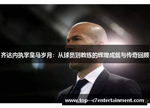 齐达内执掌皇马岁月：从球员到教练的辉煌成就与传奇回顾